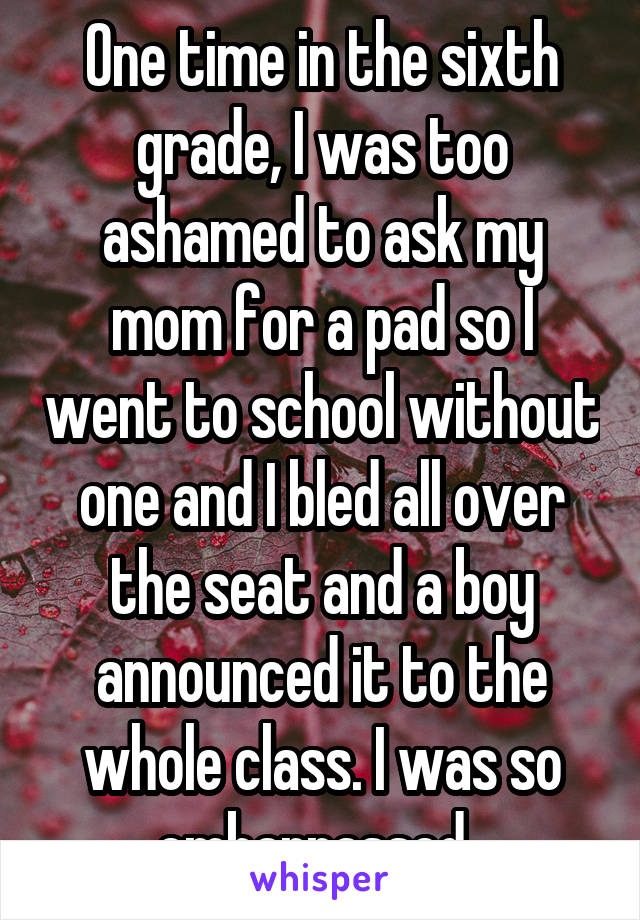 One time in the sixth grade, I was too ashamed to ask my mom for a pad so I went to school without one and I bled all over the seat and a boy announced it to the whole class. I was so embarrassed. 