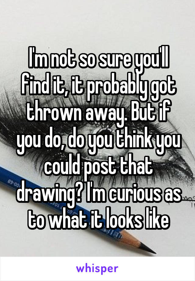 I'm not so sure you'll find it, it probably got thrown away. But if you do, do you think you could post that drawing? I'm curious as to what it looks like