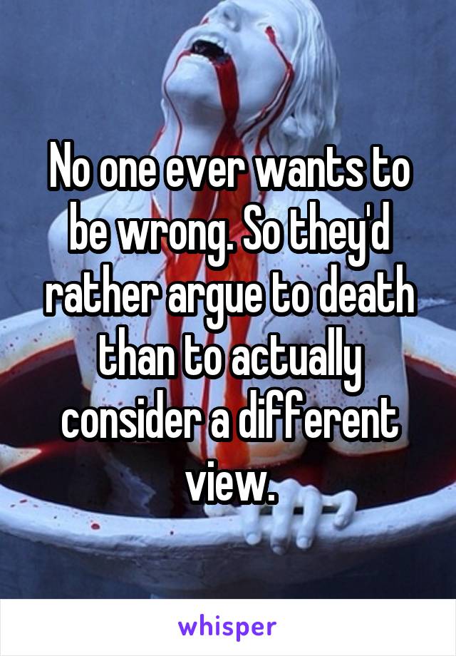 No one ever wants to be wrong. So they'd rather argue to death than to actually consider a different view.
