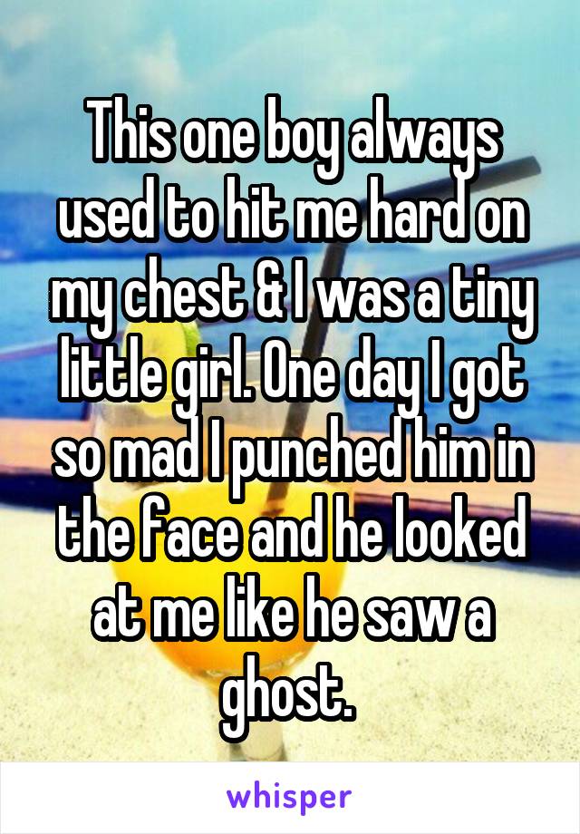 This one boy always used to hit me hard on my chest & I was a tiny little girl. One day I got so mad I punched him in the face and he looked at me like he saw a ghost. 