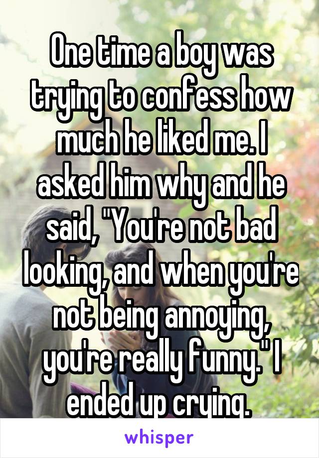 One time a boy was trying to confess how much he liked me. I asked him why and he said, "You're not bad looking, and when you're not being annoying, you're really funny." I ended up crying. 