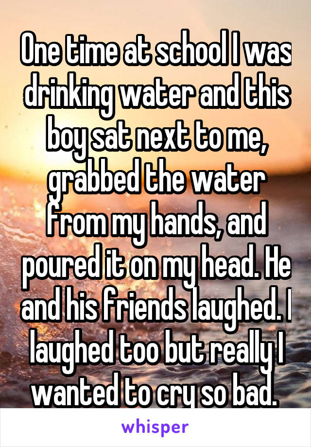 One time at school I was drinking water and this boy sat next to me, grabbed the water from my hands, and poured it on my head. He and his friends laughed. I laughed too but really I wanted to cry so bad. 