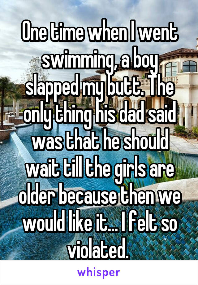 One time when I went swimming, a boy slapped my butt. The only thing his dad said was that he should wait till the girls are older because then we would like it... I felt so violated. 