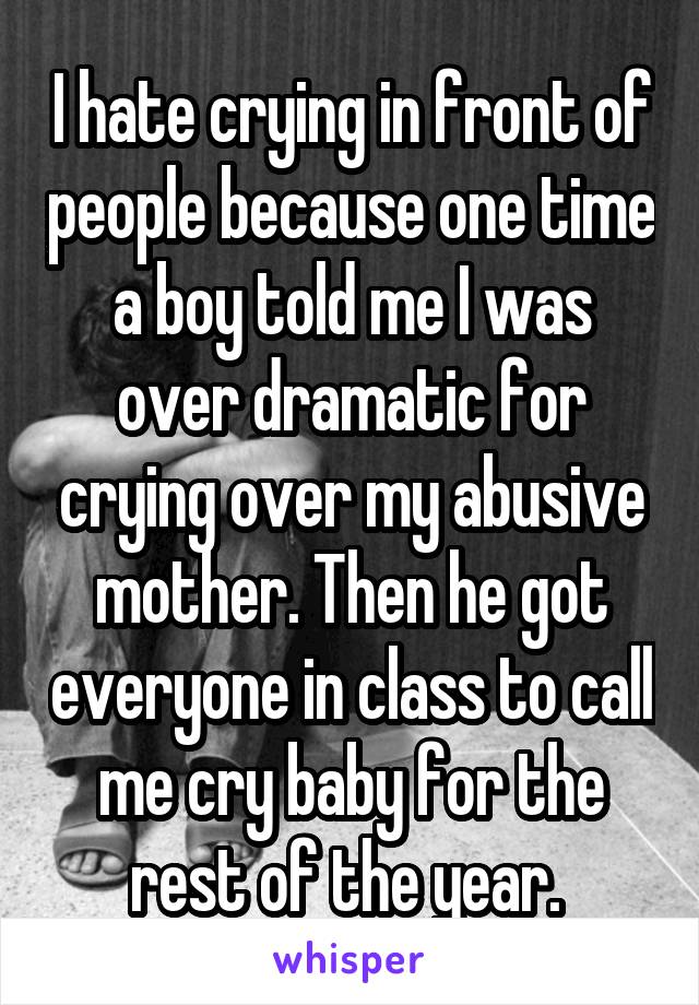 I hate crying in front of people because one time a boy told me I was over dramatic for crying over my abusive mother. Then he got everyone in class to call me cry baby for the rest of the year. 