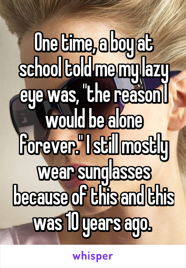 One time, a boy at school told me my lazy eye was, "the reason I would be alone forever." I still mostly wear sunglasses because of this and this was 10 years ago. 