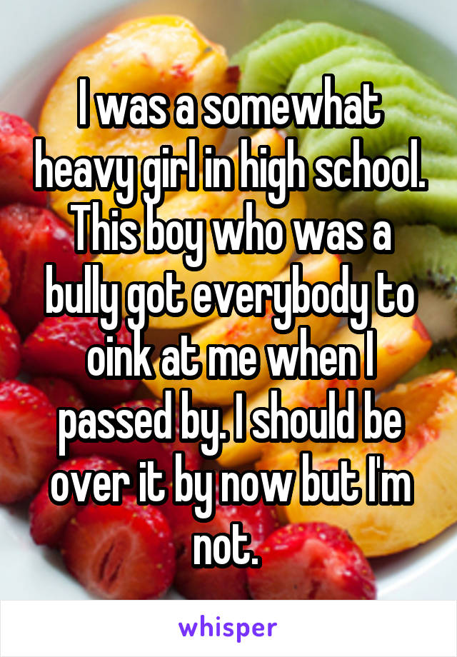 I was a somewhat heavy girl in high school. This boy who was a bully got everybody to oink at me when I passed by. I should be over it by now but I'm not. 