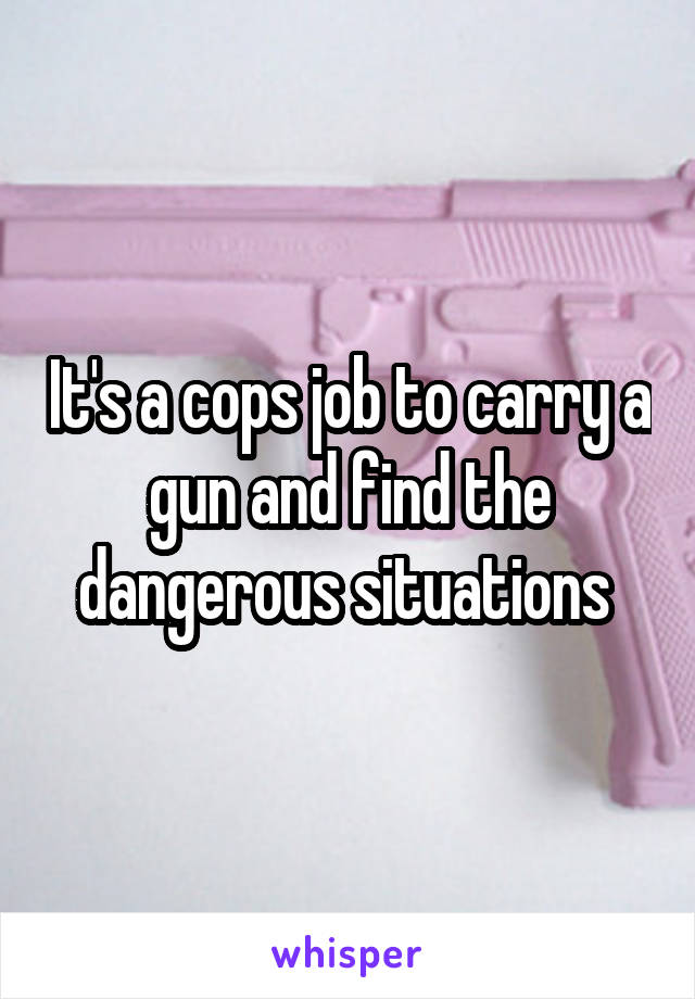 It's a cops job to carry a gun and find the dangerous situations 