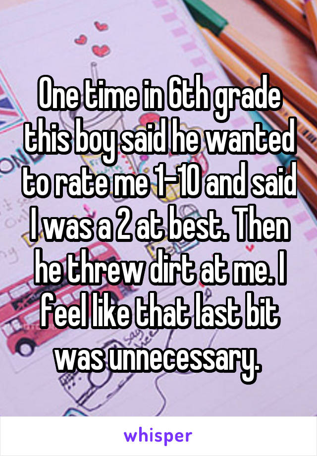 One time in 6th grade this boy said he wanted to rate me 1-10 and said I was a 2 at best. Then he threw dirt at me. I feel like that last bit was unnecessary. 