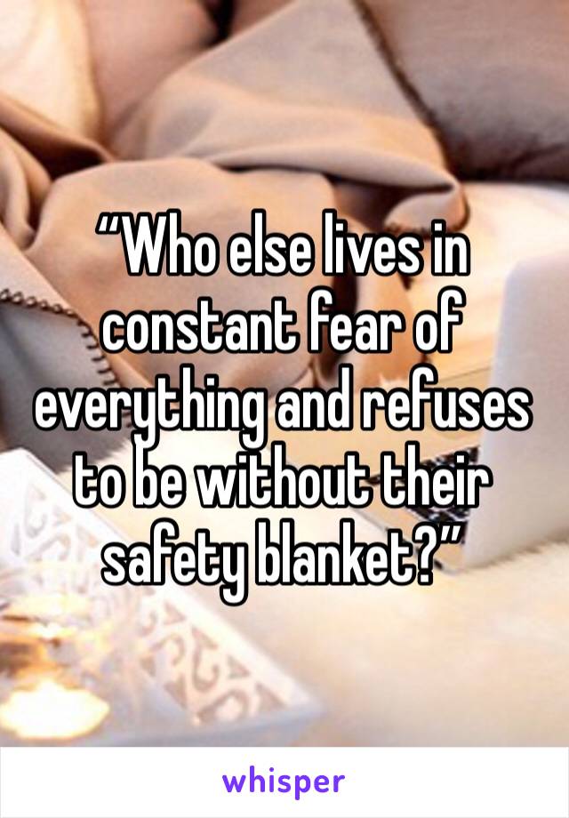 “Who else lives in constant fear of everything and refuses to be without their safety blanket?” 