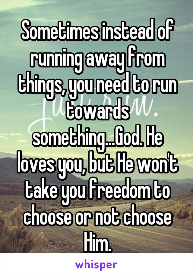 Sometimes instead of running away from things, you need to run towards something...God. He loves you, but He won't take you freedom to choose or not choose Him.