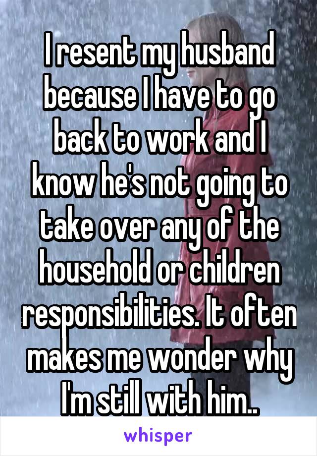 I resent my husband because I have to go back to work and I know he's not going to take over any of the household or children responsibilities. It often makes me wonder why I'm still with him..