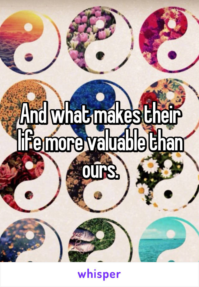 And what makes their life more valuable than ours.