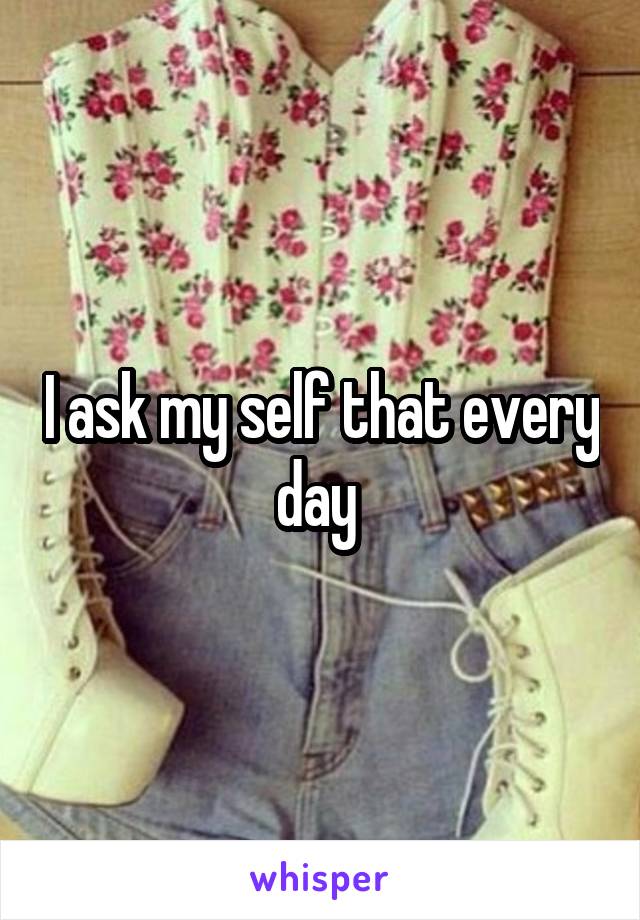 I ask my self that every day 