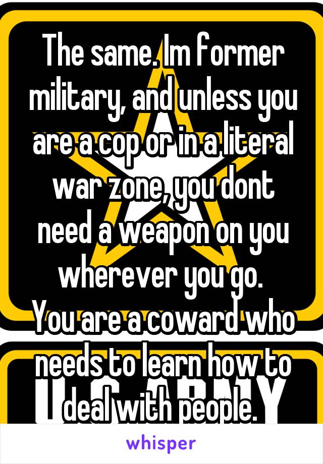 The same. Im former military, and unless you are a cop or in a literal war zone, you dont need a weapon on you wherever you go. 
You are a coward who needs to learn how to deal with people. 