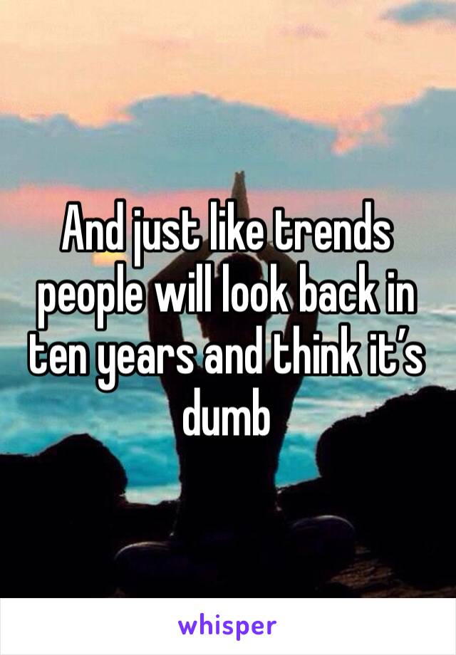 And just like trends people will look back in ten years and think it’s dumb
