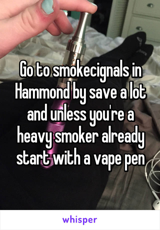 Go to smokecignals in Hammond by save a lot and unless you're a heavy smoker already start with a vape pen