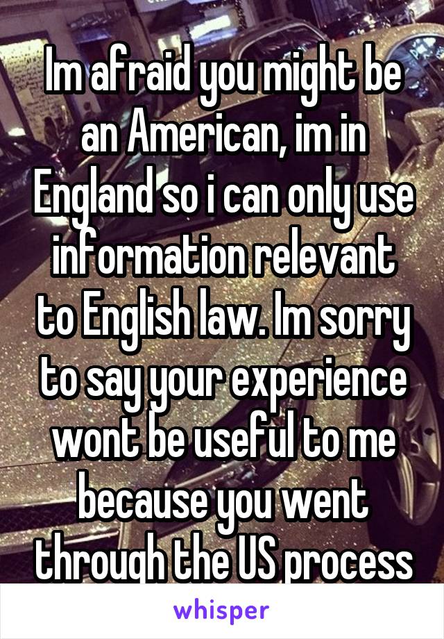 Im afraid you might be an American, im in England so i can only use information relevant to English law. Im sorry to say your experience wont be useful to me because you went through the US process