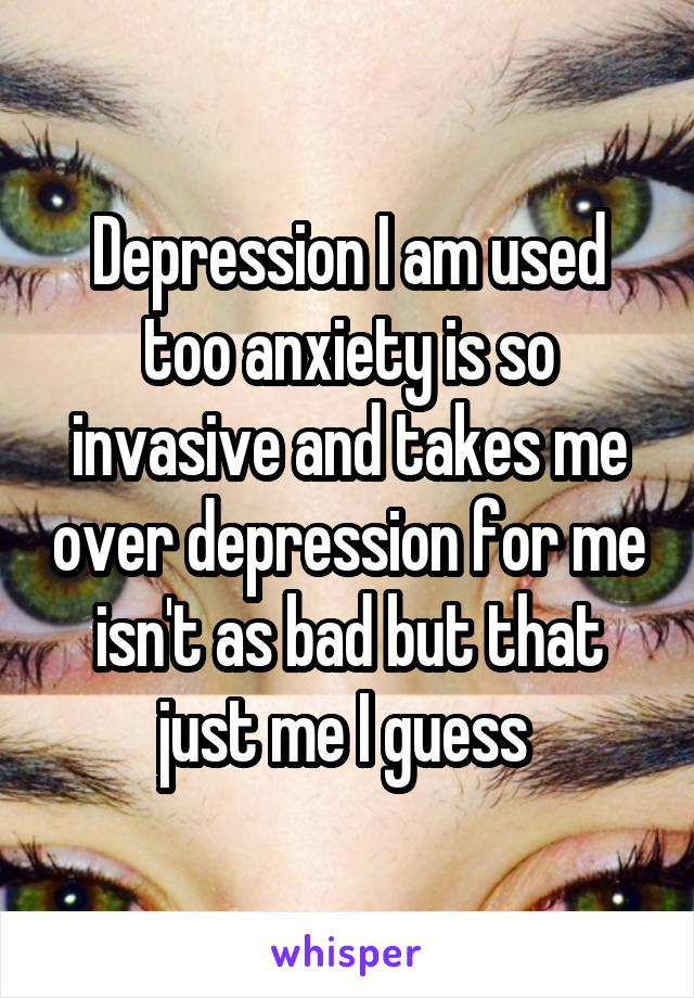 Depression I am used too anxiety is so invasive and takes me over depression for me isn't as bad but that just me I guess 