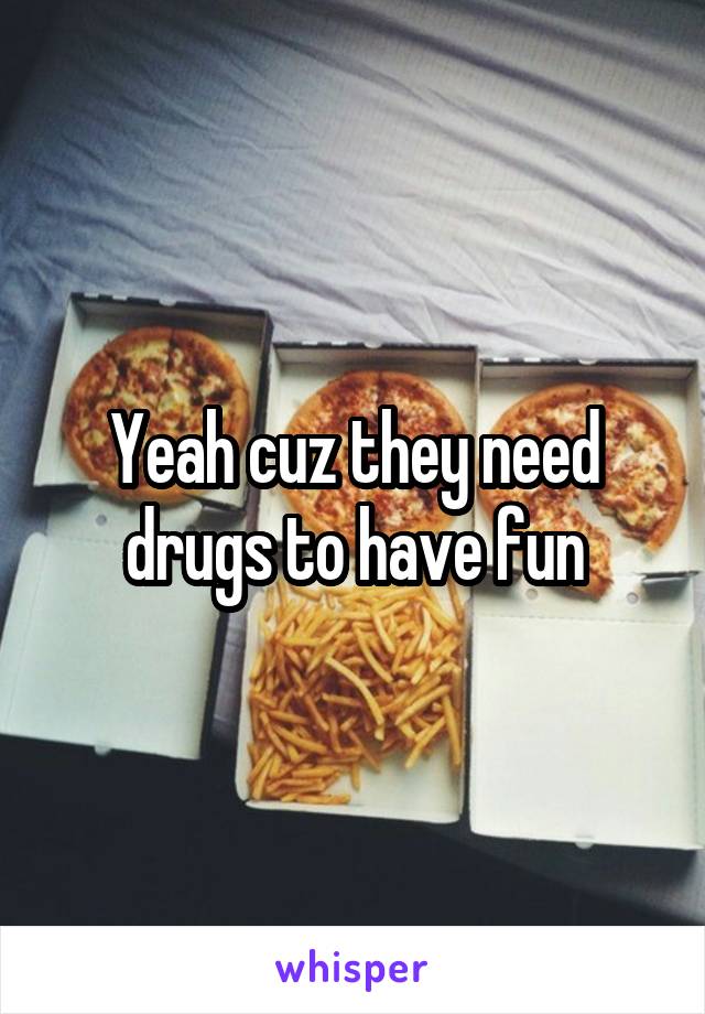 Yeah cuz they need drugs to have fun