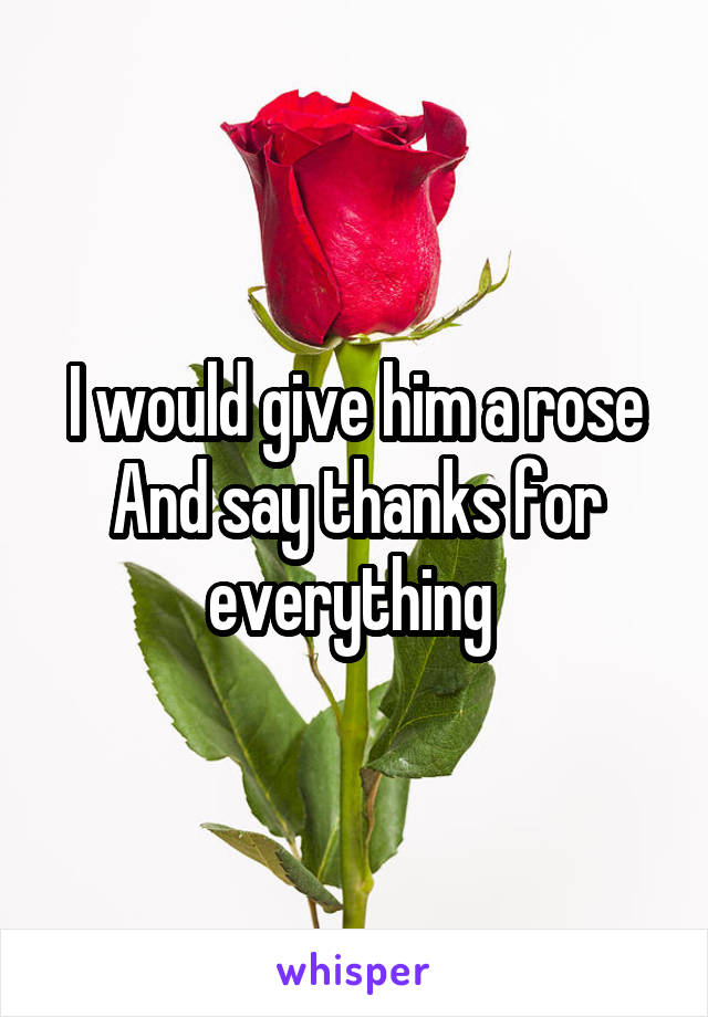 I would give him a rose
And say thanks for everything 