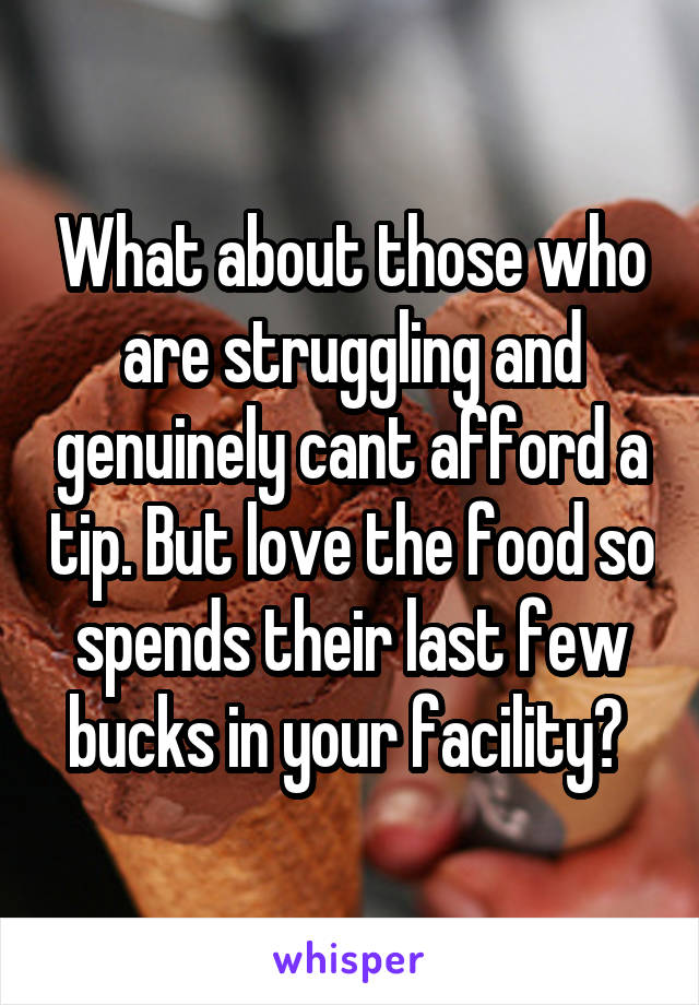 What about those who are struggling and genuinely cant afford a tip. But love the food so spends their last few bucks in your facility? 