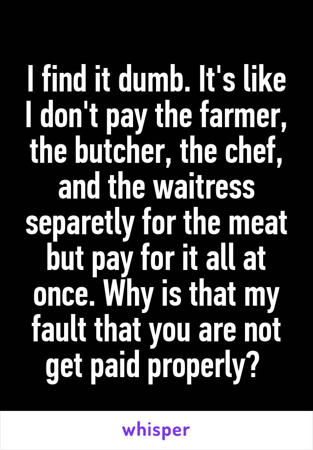 I find it dumb. It's like I don't pay the farmer, the butcher, the chef, and the waitress separetly for the meat but pay for it all at once. Why is that my fault that you are not get paid properly? 