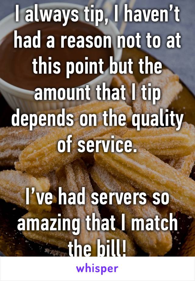 I always tip, I haven’t had a reason not to at this point but the amount that I tip depends on the quality of service.

I’ve had servers so amazing that I match the bill!