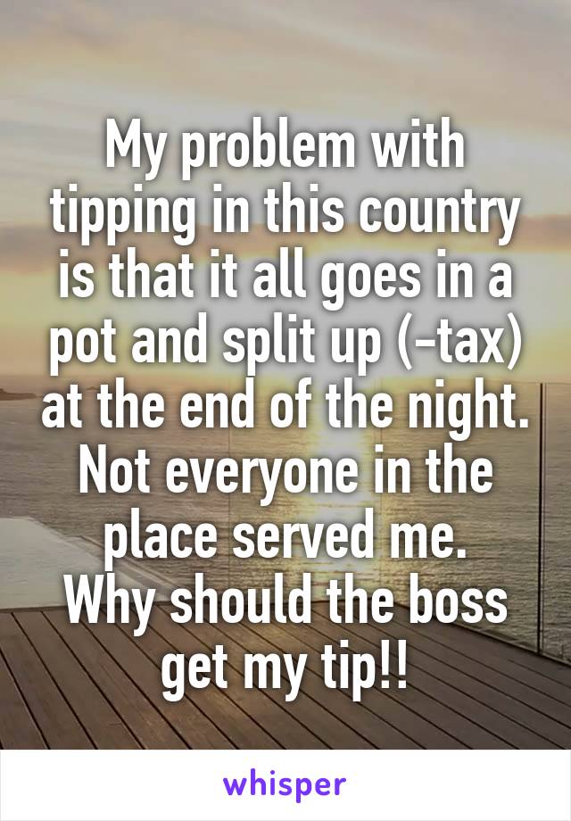 My problem with tipping in this country is that it all goes in a pot and split up (-tax) at the end of the night.
Not everyone in the place served me.
Why should the boss get my tip!!