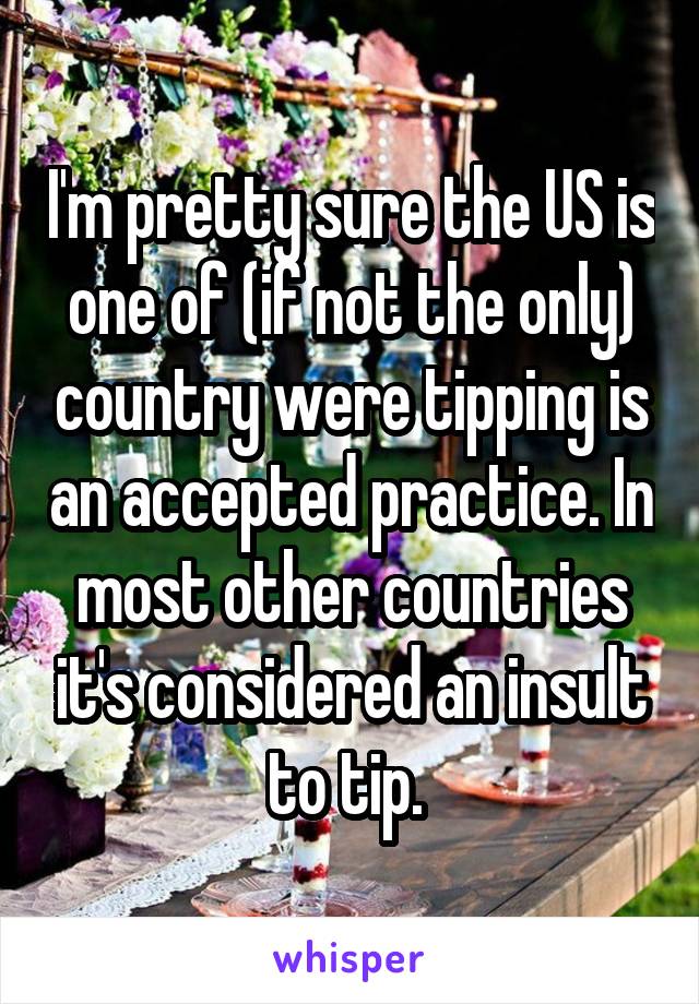 I'm pretty sure the US is one of (if not the only) country were tipping is an accepted practice. In most other countries it's considered an insult to tip. 