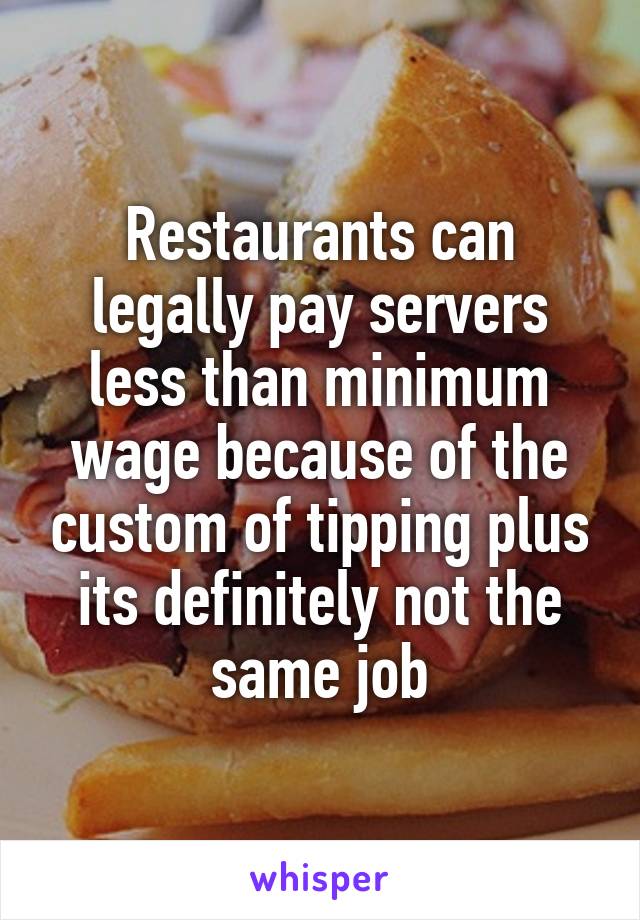 Restaurants can legally pay servers less than minimum wage because of the custom of tipping plus its definitely not the same job