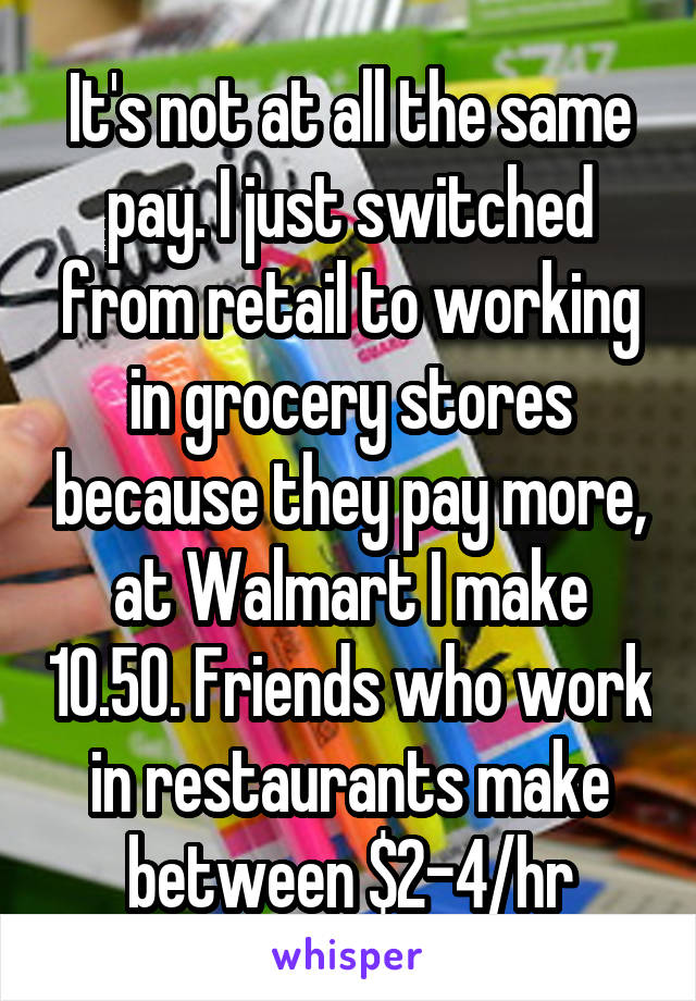 It's not at all the same pay. I just switched from retail to working in grocery stores because they pay more, at Walmart I make 10.50. Friends who work in restaurants make between $2-4/hr