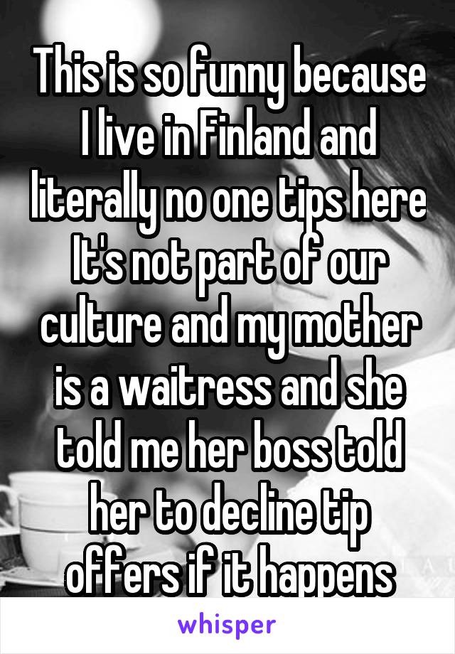 This is so funny because I live in Finland and literally no one tips here
It's not part of our culture and my mother is a waitress and she told me her boss told her to decline tip offers if it happens