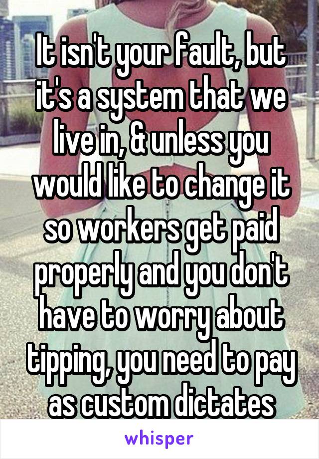 It isn't your fault, but it's a system that we live in, & unless you would like to change it so workers get paid properly and you don't have to worry about tipping, you need to pay as custom dictates