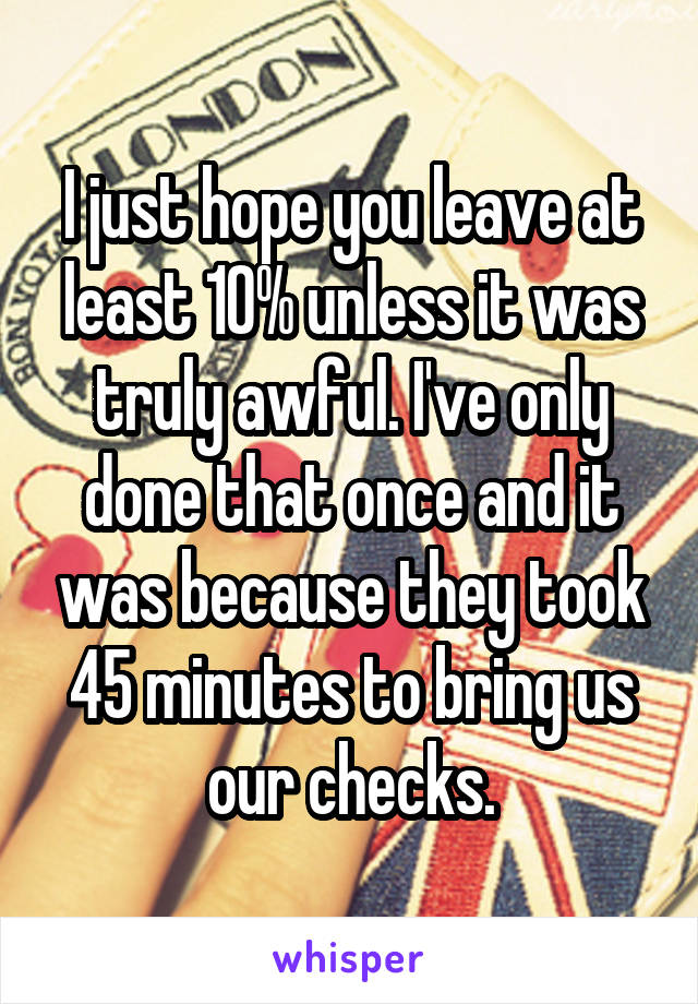 I just hope you leave at least 10% unless it was truly awful. I've only done that once and it was because they took 45 minutes to bring us our checks.