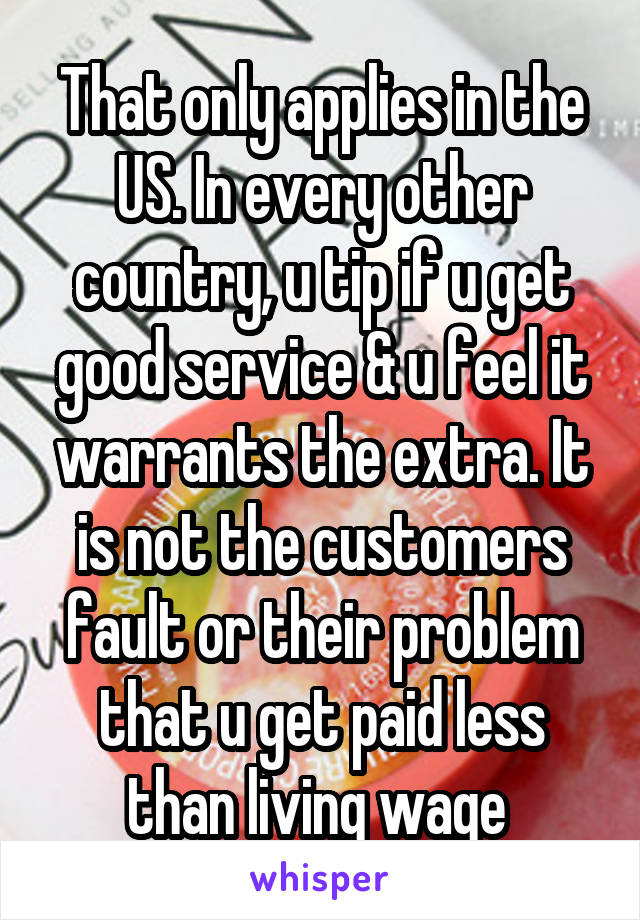 That only applies in the US. In every other country, u tip if u get good service & u feel it warrants the extra. It is not the customers fault or their problem that u get paid less than living wage 