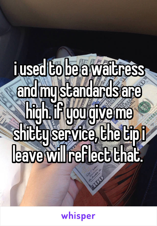 i used to be a waitress and my standards are high. if you give me shitty service, the tip i leave will reflect that. 