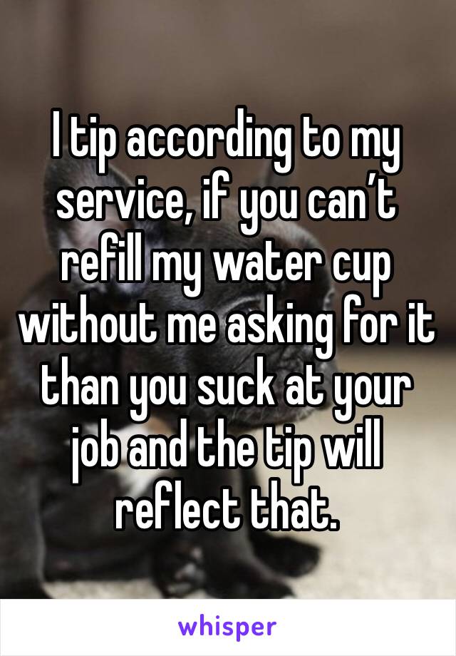 I tip according to my service, if you can’t refill my water cup without me asking for it than you suck at your job and the tip will reflect that. 