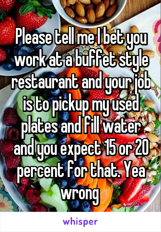 Please tell me I bet you work at a buffet style restaurant and your job is to pickup my used plates and fill water and you expect 15 or 20 percent for that. Yea wrong 