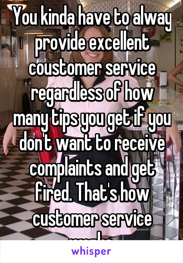 You kinda have to alway provide excellent coustomer service regardless of how many tips you get if you don't want to receive complaints and get fired. That's how customer service works.