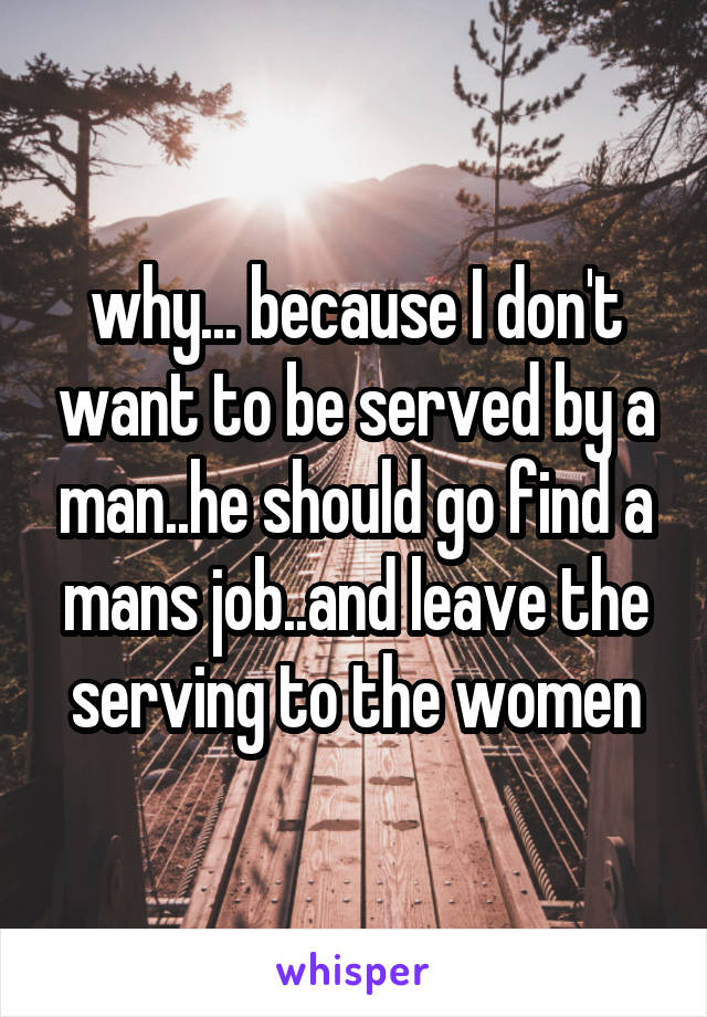 why... because I don't want to be served by a man..he should go find a mans job..and leave the serving to the women