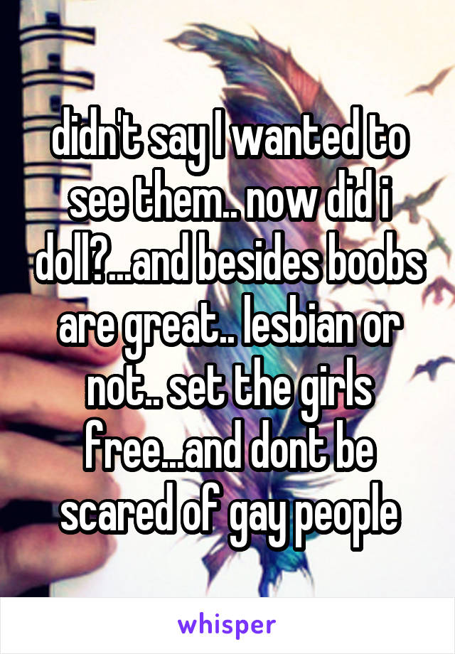 didn't say I wanted to see them.. now did i doll?...and besides boobs are great.. lesbian or not.. set the girls free...and dont be scared of gay people