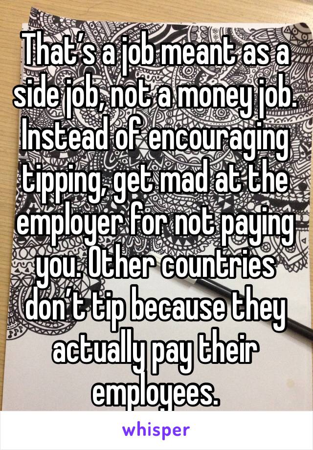 That’s a job meant as a side job, not a money job.
Instead of encouraging tipping, get mad at the employer for not paying you. Other countries don’t tip because they actually pay their employees.