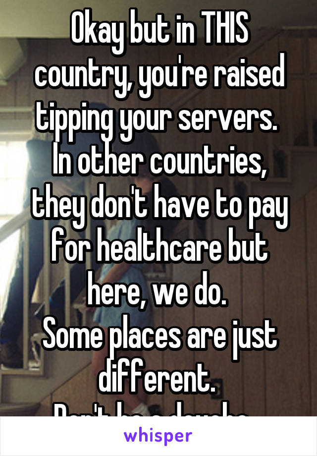 Okay but in THIS country, you're raised tipping your servers. 
In other countries, they don't have to pay for healthcare but here, we do. 
Some places are just different. 
Don't be a douche.  