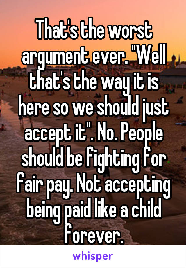 That's the worst argument ever. "Well that's the way it is here so we should just accept it". No. People should be fighting for fair pay. Not accepting being paid like a child forever.