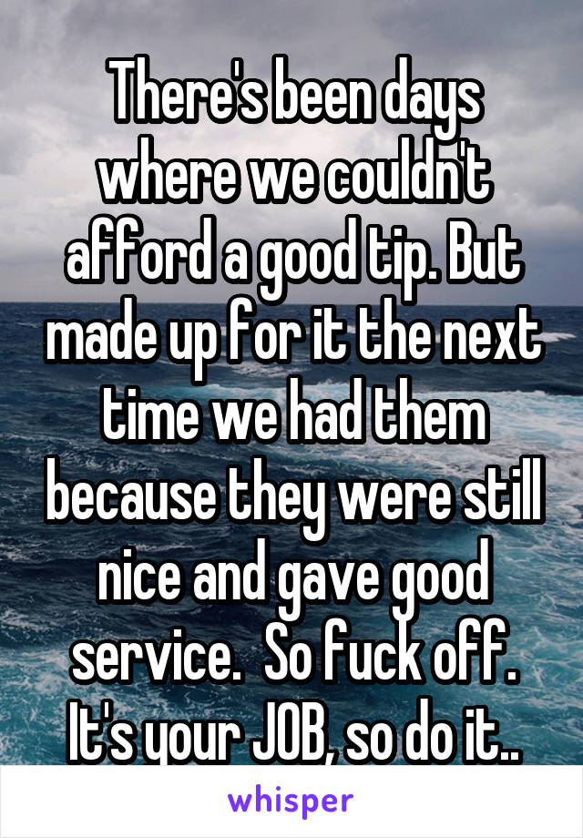 There's been days where we couldn't afford a good tip. But made up for it the next time we had them because they were still nice and gave good service.  So fuck off. It's your JOB, so do it..