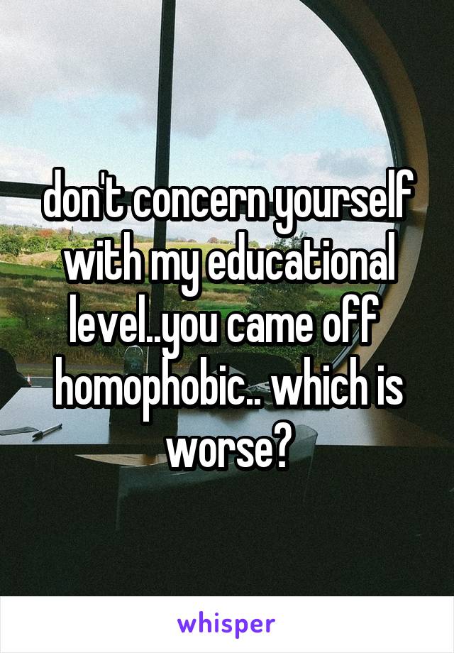 don't concern yourself with my educational level..you came off  homophobic.. which is worse?