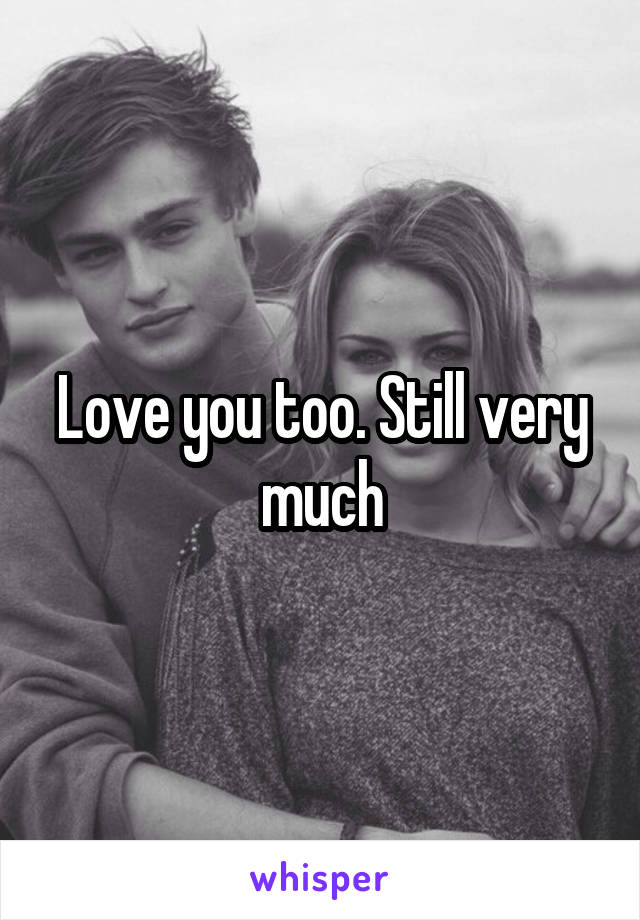 Love you too. Still very much