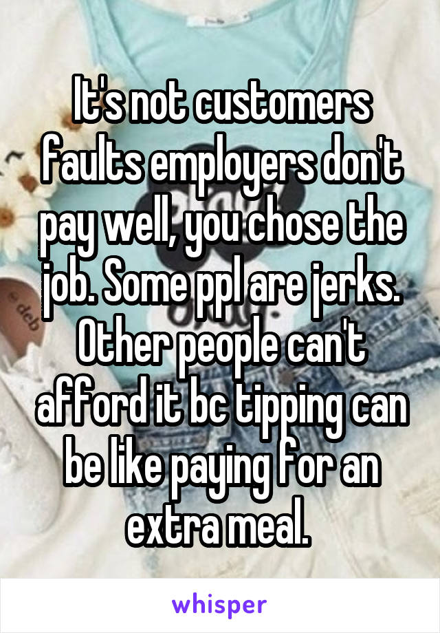 It's not customers faults employers don't pay well, you chose the job. Some ppl are jerks. Other people can't afford it bc tipping can be like paying for an extra meal. 