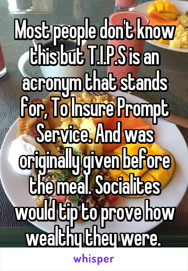 Most people don't know this but T.I.P.S is an acronym that stands for, To Insure Prompt Service. And was originally given before the meal. Socialites would tip to prove how wealthy they were. 