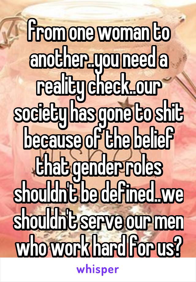 from one woman to another..you need a reality check..our society has gone to shit because of the belief that gender roles shouldn't be defined..we shouldn't serve our men who work hard for us?